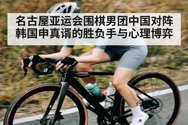名古屋亚运会围棋男团中国对阵韩国申真谞的胜负手与心理博弈（kaiyun）