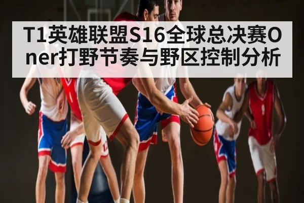 T1英雄联盟S16全球总决赛Oner打野节奏与野区控制分析